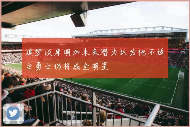 追梦谈库明加未来潜力认为他不适合勇士仍将成全明星