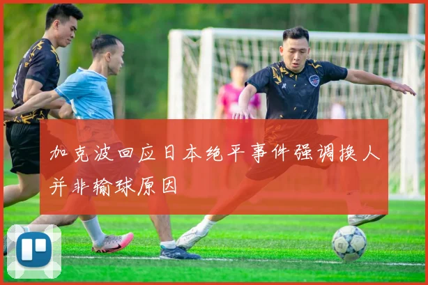 加克波回应日本绝平事件强调换人并非输球原因