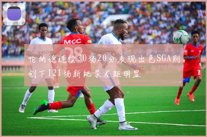 伦纳德连续30场20分表现出色SGA则创下121场新纪录差距明显