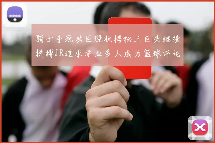骑士夺冠功臣现状揭秘三巨头继续拼搏JR追求学业多人成为篮球评论员