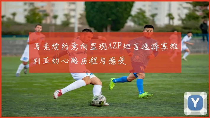 马竞续约意向显现AZP坦言选择塞维利亚的心路历程与感受