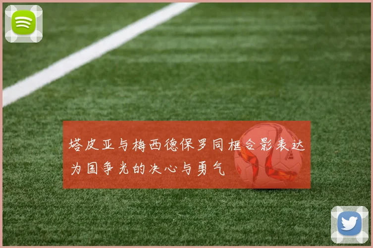 塔皮亚与梅西德保罗同框合影表达为国争光的决心与勇气