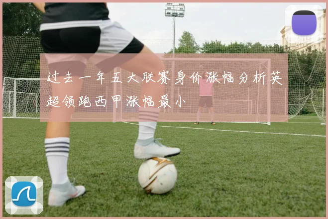 过去一年五大联赛身价涨幅分析英超领跑西甲涨幅最小