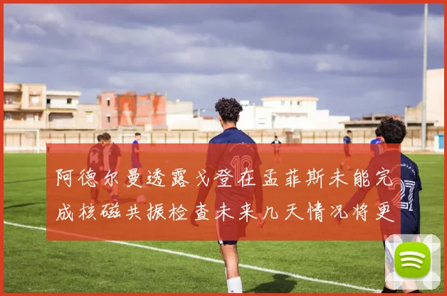 阿德尔曼透露戈登在孟菲斯未能完成核磁共振检查未来几天情况将更清晰