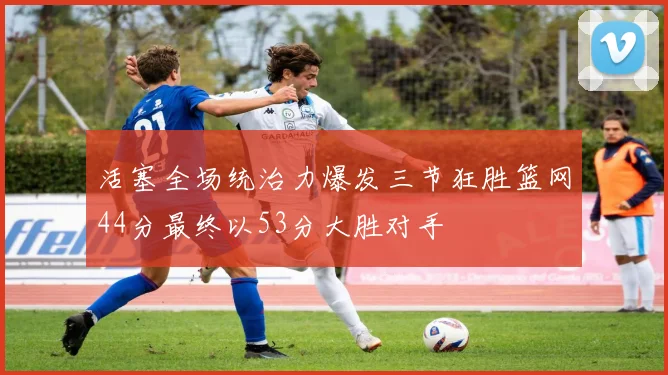 活塞全场统治力爆发三节狂胜篮网44分最终以53分大胜对手