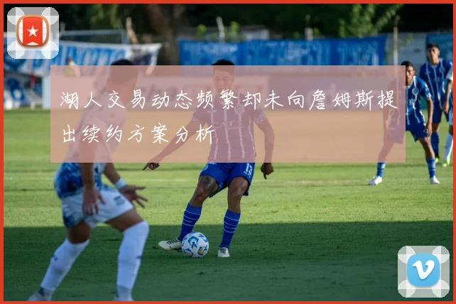 湖人交易动态频繁却未向詹姆斯提出续约方案分析