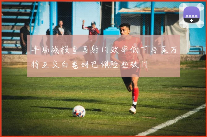 半场战报皇马射门效率低下与莱万特互交白卷姆巴佩险些破门
