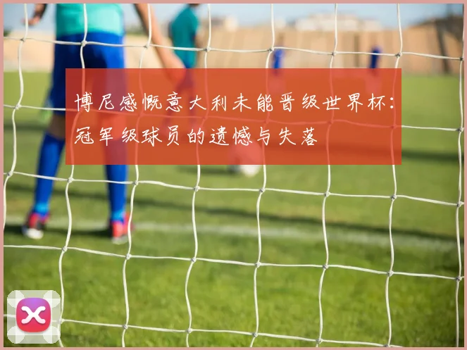 博尼感慨意大利未能晋级世界杯：冠军级球员的遗憾与失落