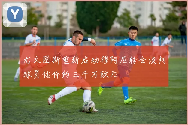 尤文图斯重新启动穆阿尼转会谈判球员估价约三千万欧元
