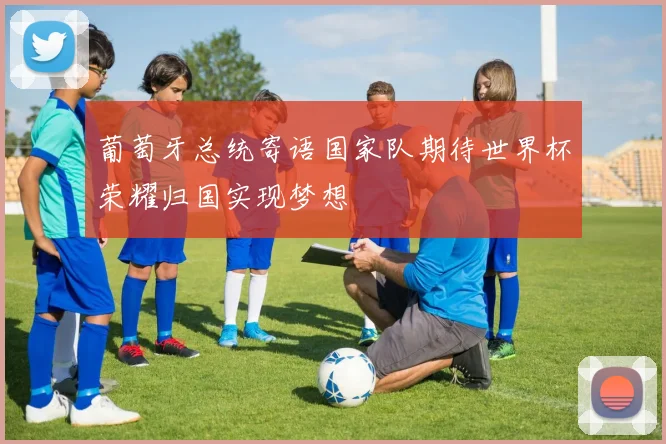 葡萄牙总统寄语国家队期待世界杯荣耀归国实现梦想