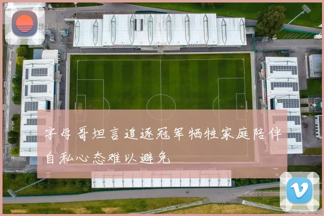 字母哥坦言追逐冠军牺牲家庭陪伴自私心态难以避免