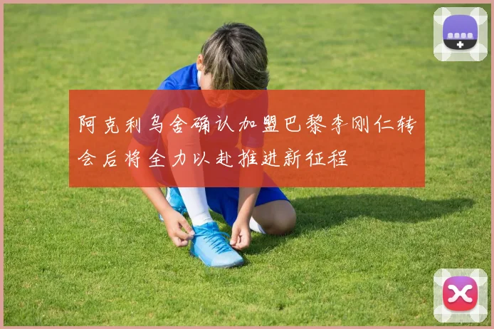 阿克利乌舍确认加盟巴黎李刚仁转会后将全力以赴推进新征程