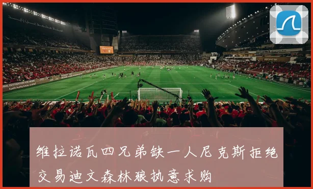 维拉诺瓦四兄弟缺一人尼克斯拒绝交易迪文森林狼执意求购