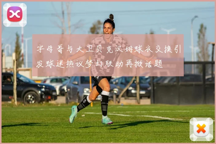 字母哥与大卫贝克汉姆球衣交换引发球迷热议梦幻联动再掀话题