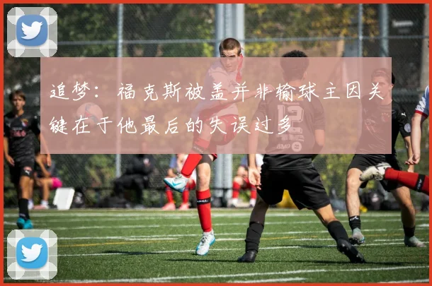 追梦：福克斯被盖并非输球主因关键在于他最后的失误过多
