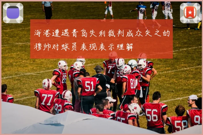 海港遭遇青岛失利裁判成众矢之的穆帅对球员表现表示理解