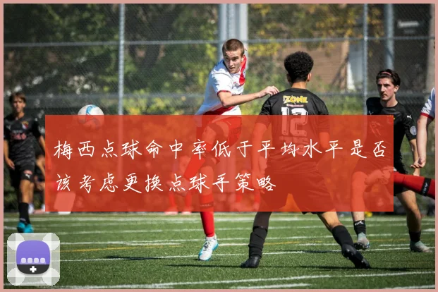 梅西点球命中率低于平均水平是否该考虑更换点球手策略
